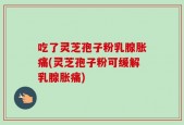 吃了灵芝孢子粉乳腺胀痛(灵芝孢子粉可缓解乳腺胀痛)