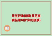 灵芝轻柔面膜(灵芝面膜轻柔呵护你的肌肤)