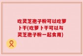 吃灵芝孢子粉可以吃萝卜干(吃萝卜干可以与灵芝孢子粉一起食用)