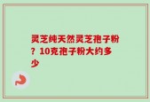 灵芝纯天然灵芝孢子粉？10克孢子粉大约多少