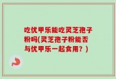 吃优甲乐能吃灵芝孢子粉吗(灵芝孢子粉能否与优甲乐一起食用？)