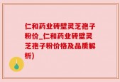 仁和药业砖壁灵芝孢子粉价_仁和药业砖壁灵芝孢子粉价格及品质解析)