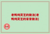 老鸭炖灵芝的做法(老鸭炖灵芝的家常做法)