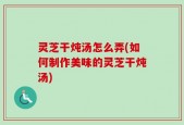 灵芝干炖汤怎么弄(如何制作美味的灵芝干炖汤)