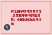 灵芝孢子粉与野生灵芝_灵芝孢子粉与野生灵芝：全面比较及应用指南