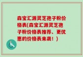 森宝汇源灵芝孢子粉价格表(森宝汇源灵芝孢子粉价格表推荐、更优惠的价格表来袭！)