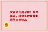 安吉灵芝孢子粉：养生新宠，蕴含多种营养的天然滋补佳品