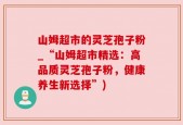 山姆超市的灵芝孢子粉_“山姆超市精选：高品质灵芝孢子粉，健康养生新选择”)
