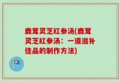 鹿茸灵芝红参汤(鹿茸灵芝红参汤：一道滋补佳品的制作方法)
