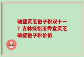 破壁灵芝孢子粉双十一？吉林抚松玉秀堂灵芝破壁孢子粉价格