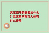 灵芝孢子胶囊能治什么？灵芝孢子粉对人体有什么作用
