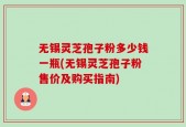 无锡灵芝孢子粉多少钱一瓶(无锡灵芝孢子粉售价及购买指南)