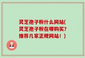 灵芝孢子粉什么网站(灵芝孢子粉在哪购买？推荐几家正规网站！)
