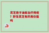灵芝孢子油能治疗痔疮？野生灵芝有药用价值吗