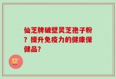 仙芝牌破壁灵芝孢子粉？提升免疫力的健康保健品？