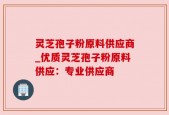 灵芝孢子粉原料供应商_优质灵芝孢子粉原料供应：专业供应商
