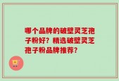 哪个品牌的破壁灵芝孢子粉好？精选破壁灵芝孢子粉品牌推荐？