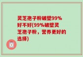 灵芝孢子粉破壁99%好不好(99%破壁灵芝孢子粉，营养更好的选择)
