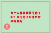 每个人都需要灵芝孢子粉？灵芝孢子粉什么时间吃最好