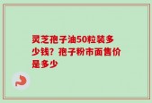 灵芝孢子油50粒装多少钱？孢子粉市面售价是多少