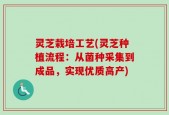 灵芝栽培工艺(灵芝种植流程：从菌种采集到成品，实现优质高产)