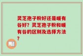 灵芝孢子粉好还是暖有谷好？灵芝孢子粉和暖有谷的区别及选择方法？