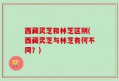 西藏灵芝和林芝区别(西藏灵芝与林芝有何不同？)