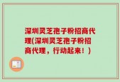 深圳灵芝孢子粉招商代理(深圳灵芝孢子粉招商代理，行动起来！)