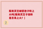 服用灵芝破壁孢子粉上火吗(服用灵芝子孢粉是否易上火？)