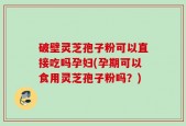 破壁灵芝孢子粉可以直接吃吗孕妇(孕期可以食用灵芝孢子粉吗？)