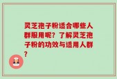 灵芝孢子粉适合哪些人群服用呢？了解灵芝孢子粉的功效与适用人群？