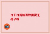 口干口苦能否饮用灵芝孢子粉