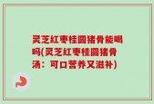 灵芝红枣桂圆猪骨能喝吗(灵芝红枣桂圆猪骨汤：可口营养又滋补)