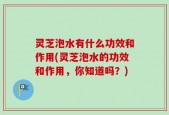 灵芝泡水有什么功效和作用(灵芝泡水的功效和作用，你知道吗？)