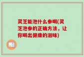 灵芝能泡什么参喝(灵芝泡参的正确方法，让你喝出健康的滋味)