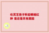 吃灵芝孢子粉后眼睛红肿 是还是另有原因