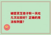 破壁灵芝孢子粉一天吃几次比较好？正确的用法和剂量？