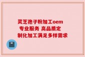 灵芝孢子粉加工oem 专业服务 高品质定制化加工满足多样需求