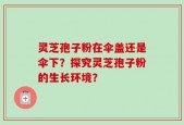灵芝孢子粉在伞盖还是伞下？探究灵芝孢子粉的生长环境？
