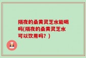隔夜的桑黄灵芝水能喝吗(隔夜的桑黄灵芝水可以饮用吗？)