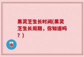 黑灵芝生长时间(黑灵芝生长周期，你知道吗？)