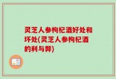 灵芝人参枸杞酒好处和坏处(灵芝人参枸杞酒的利与弊)