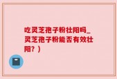 吃灵芝孢子粉壮阳吗_灵芝孢子粉能否有效壮阳？)