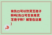 有伤口可以饮灵芝孢子粉吗(伤口可否食用灵芝孢子粉？解答在这里)