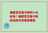 破壁灵芝孢子粉的十大好处？破壁灵芝孢子粉的功效与作用有哪些