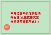 甲亢适合喝灵芝枸杞汤吗女性(女性饮用灵芝枸杞汤可缓解甲亢？)