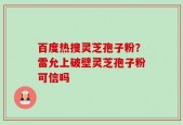 百度热搜灵芝孢子粉？雷允上破壁灵芝孢子粉可信吗