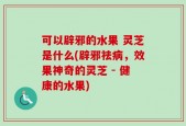 可以辟邪的水果 灵芝是什么(辟邪祛病，效果神奇的灵芝 - 健康的水果)