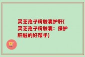 灵芝孢子粉胶囊护肝(灵芝孢子粉胶囊：保护肝脏的好帮手)