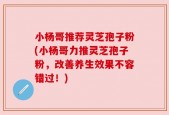 小杨哥推荐灵芝孢子粉(小杨哥力推灵芝孢子粉，改善养生效果不容错过！)
